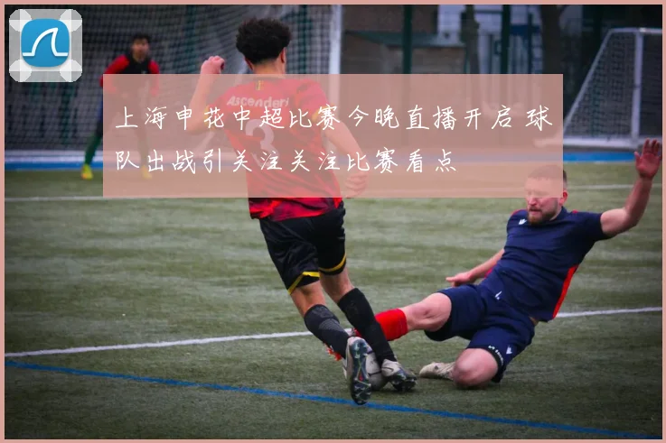 上海申花中超比赛今晚直播开启 球队出战引关注关注比赛看点