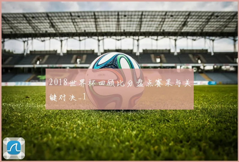 2018世界杯回顾比分盘点赛果与关键对决_1