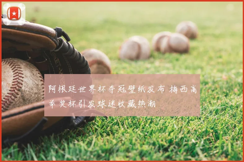 阿根廷世界杯夺冠壁纸发布 梅西高举奖杯引发球迷收藏热潮