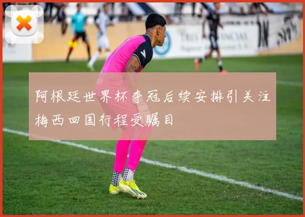 阿根廷世界杯夺冠后续安排引关注梅西回国行程受瞩目