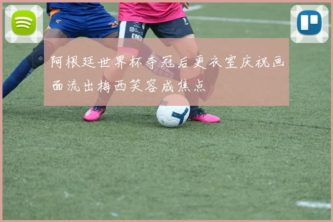 阿根廷世界杯夺冠后更衣室庆祝画面流出梅西笑容成焦点