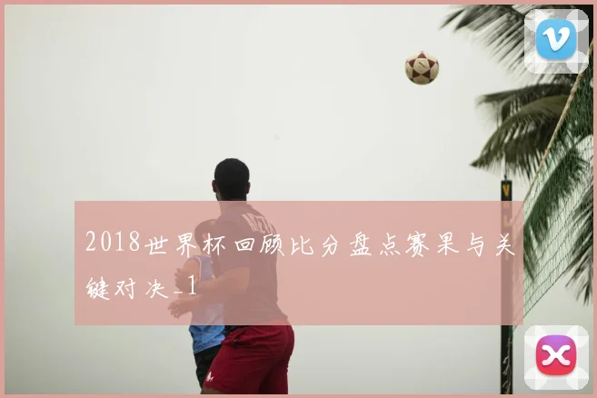 2018世界杯回顾比分盘点赛果与关键对决_1