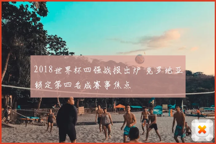 2018世界杯四强战报出炉 克罗地亚锁定第四名成赛事焦点