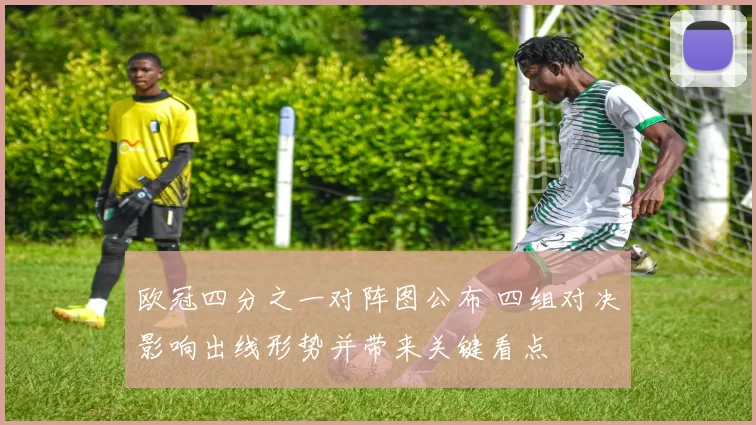 欧冠四分之一对阵图公布 四组对决影响出线形势并带来关键看点