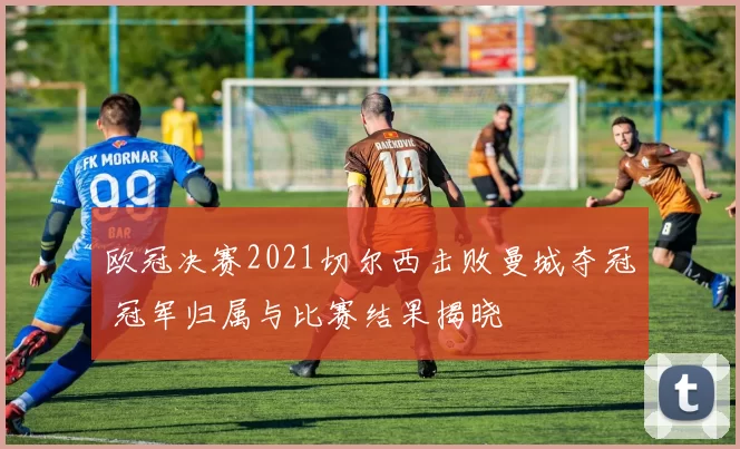 欧冠决赛2021切尔西击败曼城夺冠 冠军归属与比赛结果揭晓