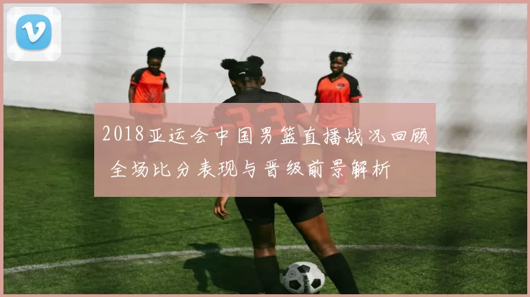 2018亚运会中国男篮直播战况回顾 全场比分表现与晋级前景解析