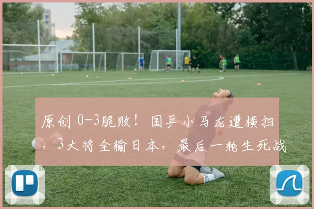 原创 0-3脆败！国乒小马龙遭横扫，3大将全输日本，最后一轮生死战！