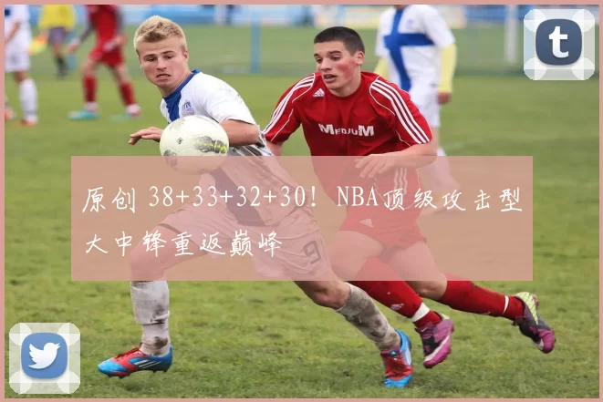 原创 38+33+32+30！NBA顶级攻击型大中锋重返巅峰