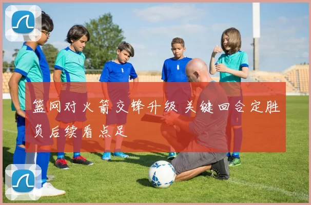 篮网对火箭交锋升级 关键回合定胜负后续看点足