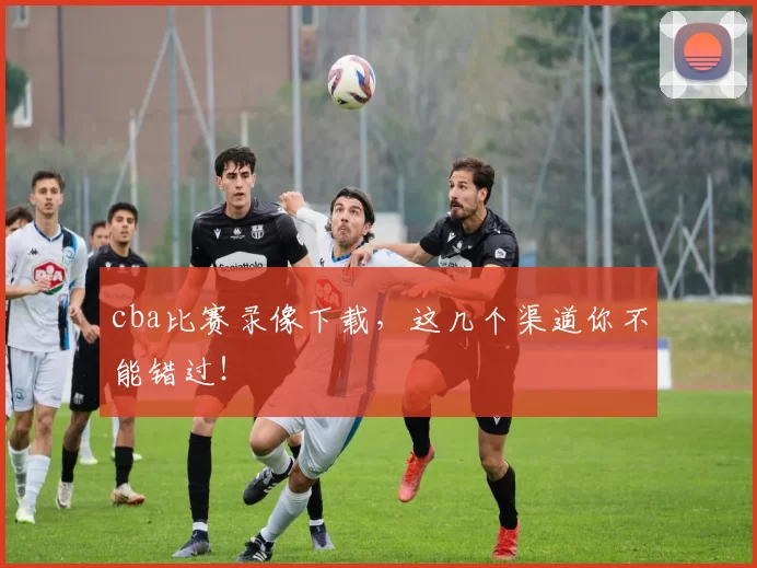 cba比赛录像下载，这几个渠道你不能错过！