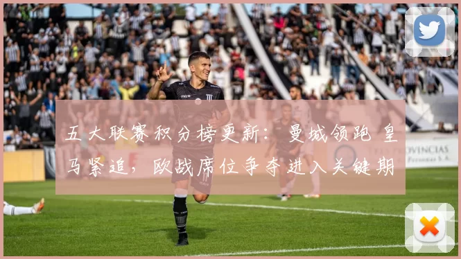 五大联赛积分榜更新：曼城领跑 皇马紧追，欧战席位争夺进入关键期