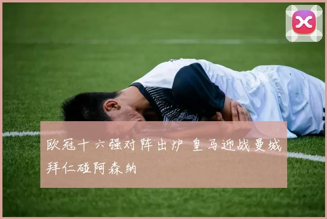 欧冠十六强对阵出炉 皇马迎战曼城拜仁碰阿森纳