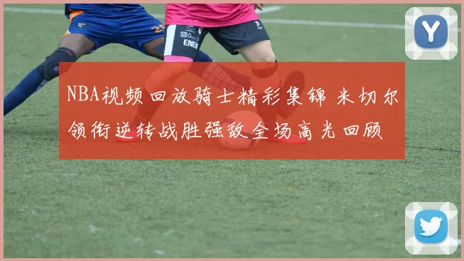 NBA视频回放骑士精彩集锦 米切尔领衔逆转战胜强敌全场高光回顾