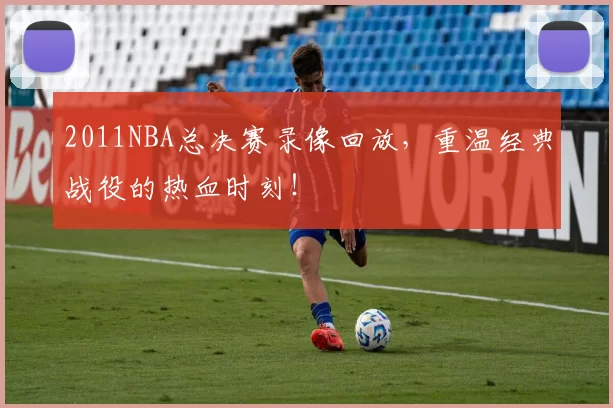 2011NBA总决赛录像回放，重温经典战役的热血时刻！