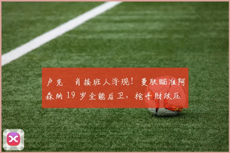 卢克・肖接班人浮现！曼联瞄准阿森纳 19 岁全能后卫，枪手财政压力或促成转会_斯凯利_欧冠_莱比锡红牛