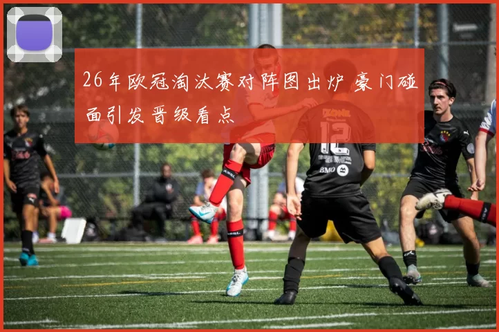 26年欧冠淘汰赛对阵图出炉 豪门碰面引发晋级看点