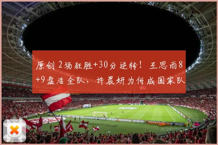 原创 2场狂胜+30分逆转！王思雨8+9盘活全队，许晨妍为何成国家队热门