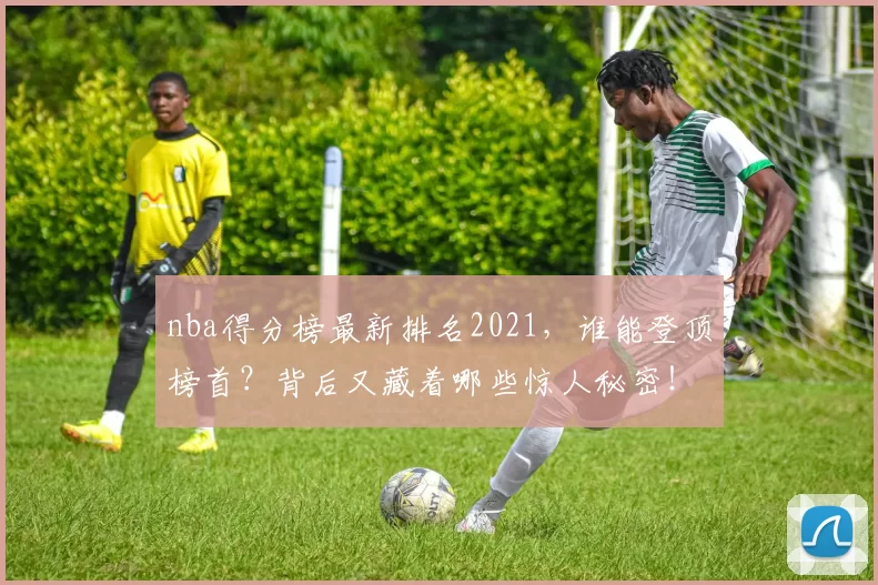 nba得分榜最新排名2021，谁能登顶榜首？背后又藏着哪些惊人秘密！