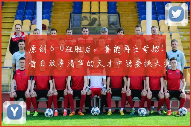 原创 6-0狂胜后，鲁能再出奇招！昔日放弃清华的天才中场要挑大梁了！