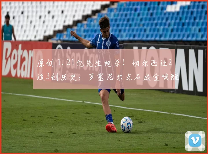 原创 1.21亿先生绝杀！切尔西让2追3创历史，罗塞尼尔点石成金唤醒铁血蓝军