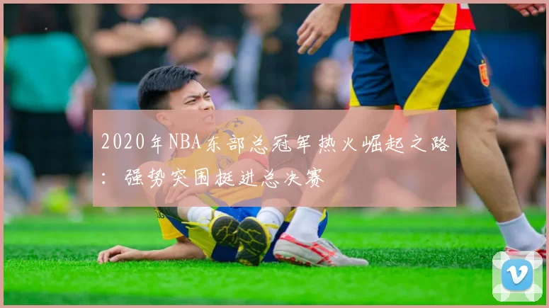 2020年NBA东部总冠军热火崛起之路：强势突围挺进总决赛