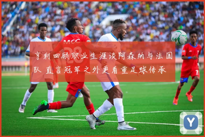 亨利回顾职业生涯谈阿森纳与法国队 直言冠军之外更看重足球传承