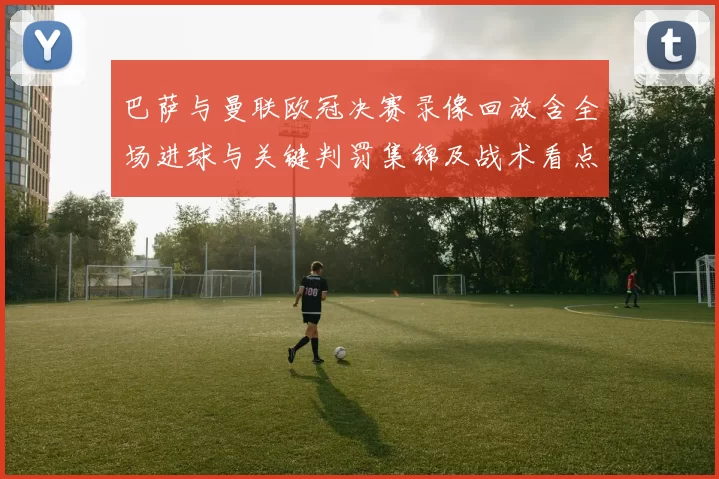 巴萨与曼联欧冠决赛录像回放含全场进球与关键判罚集锦及战术看点