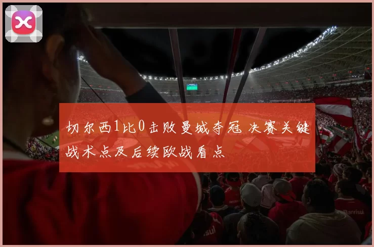 切尔西1比0击败曼城夺冠 决赛关键战术点及后续欧战看点