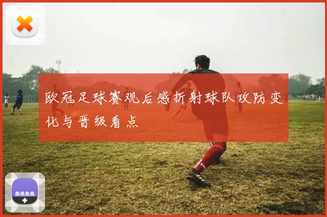 欧冠足球赛观后感折射球队攻防变化与晋级看点
