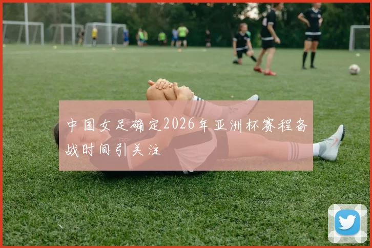 中国女足确定2026年亚洲杯赛程备战时间引关注