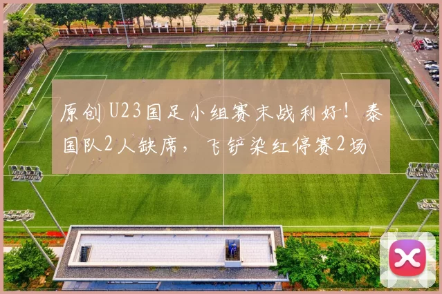 原创 U23国足小组赛末战利好！泰国队2人缺席，飞铲染红停赛2场