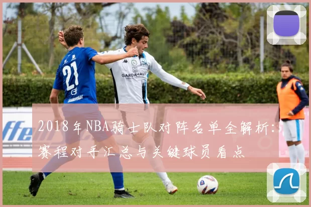 2018年NBA骑士队对阵名单全解析：赛程对手汇总与关键球员看点
