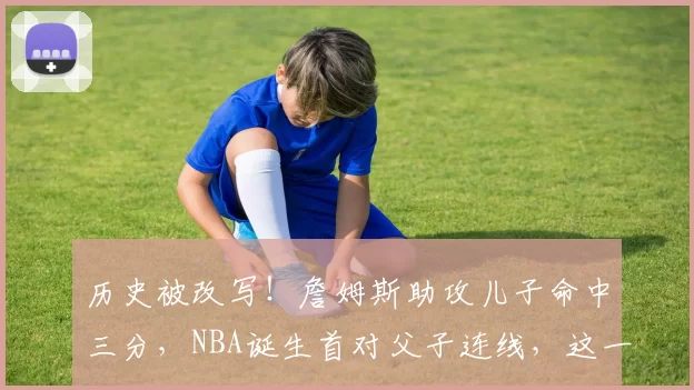 历史被改写！詹姆斯助攻儿子命中三分，NBA诞生首对父子连线，这一刻篮球超越了胜负_比赛_1_CBA