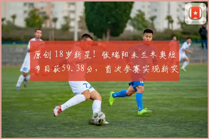 原创 18岁新星!张瑞阳米兰冬奥短节目获59.38分,首次参赛实现新突破