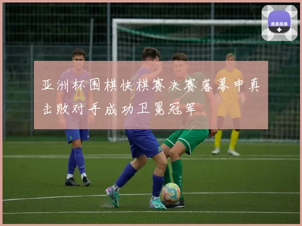 亚洲杯围棋快棋赛决赛落幕申真谞击败对手成功卫冕冠军