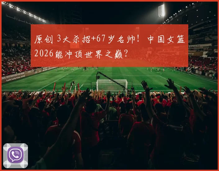 原创 3大杀招+67岁名帅！中国女篮2026能冲顶世界之巅？