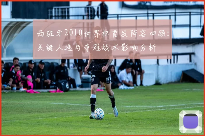 西班牙2010世界杯首发阵容回顾：关键人选与夺冠战术影响分析