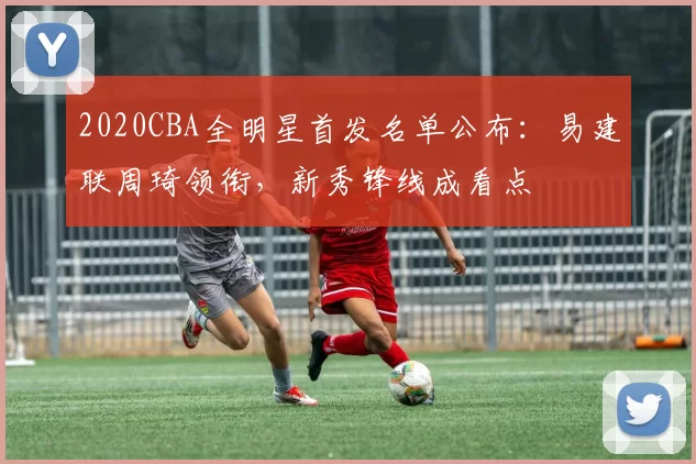 2020CBA全明星首发名单公布：易建联周琦领衔，新秀锋线成看点