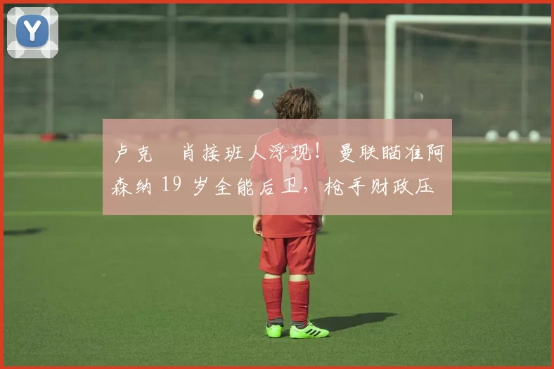 卢克・肖接班人浮现！曼联瞄准阿森纳 19 岁全能后卫，枪手财政压力或促成转会_斯凯利_欧冠_莱比锡红牛