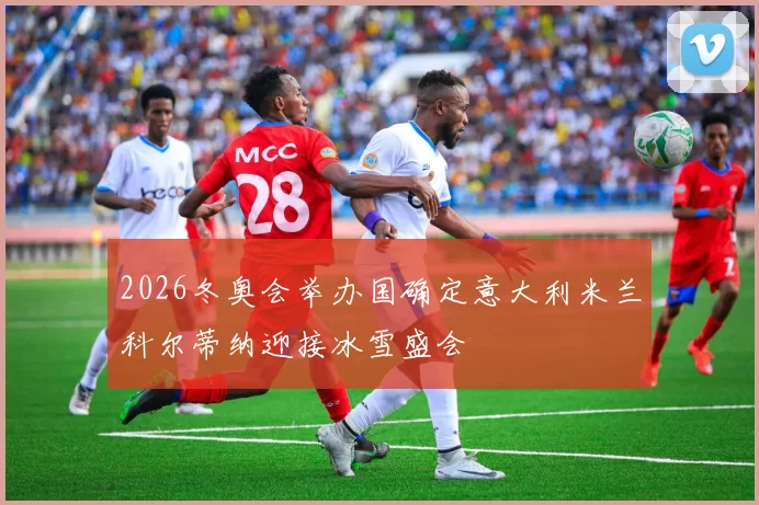 2026冬奥会举办国确定意大利米兰科尔蒂纳迎接冰雪盛会