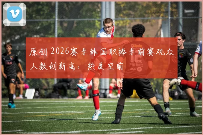 原创 2026赛季韩国职棒季前赛观众人数创新高，热度空前