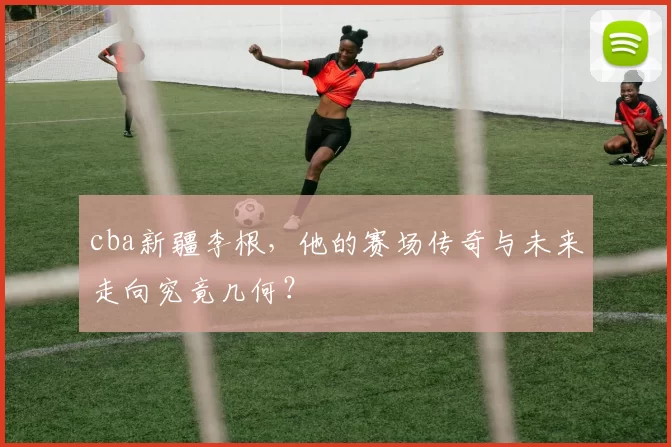 cba新疆李根，他的赛场传奇与未来走向究竟几何？