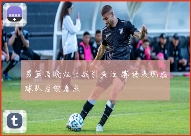 男篮马晓旭出战引关注 赛场表现成球队后续看点