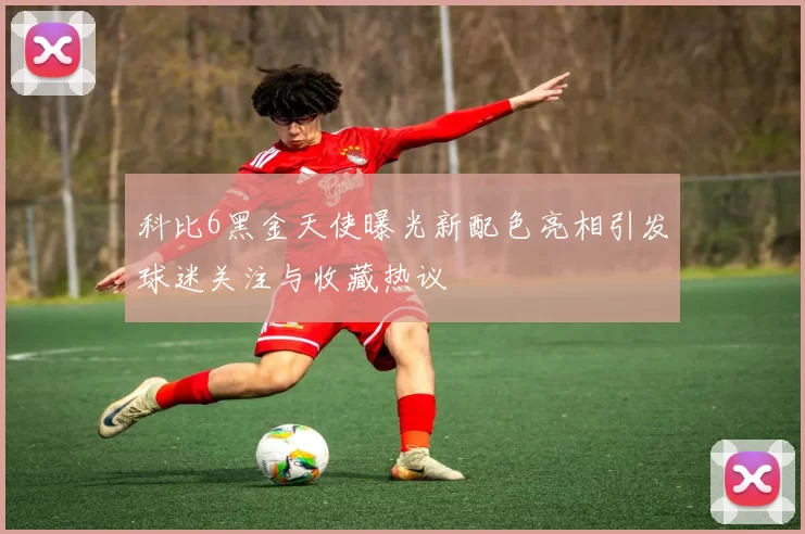 科比6黑金天使曝光新配色亮相引发球迷关注与收藏热议