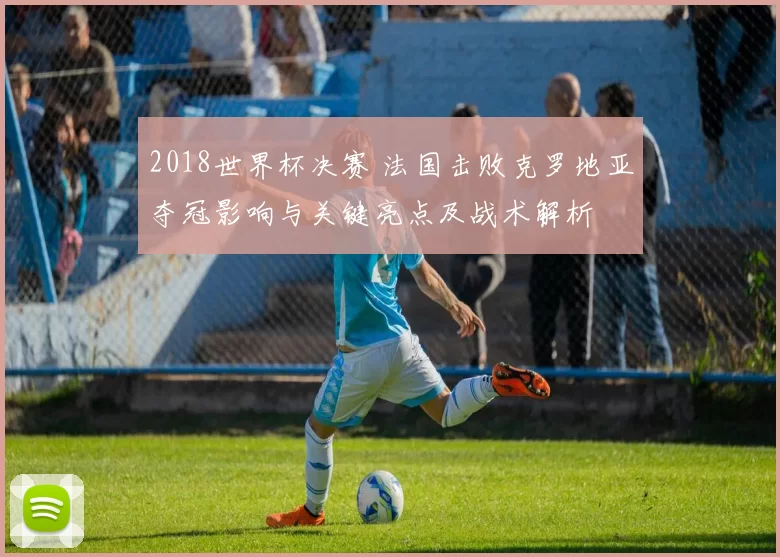 2018世界杯决赛 法国击败克罗地亚夺冠影响与关键亮点及战术解析