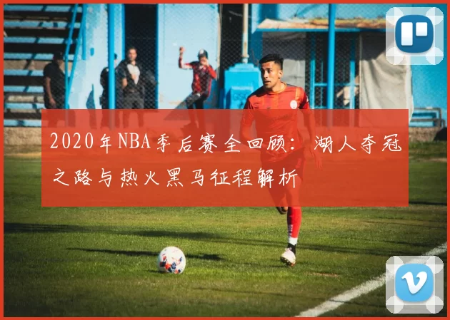 2020年NBA季后赛全回顾:湖人夺冠之路与热火黑马征程解析