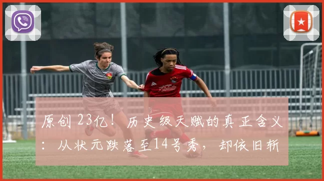 原创 23亿！历史级天赋的真正含义：从状元跌落至14号秀，却依旧斩获顶薪合同