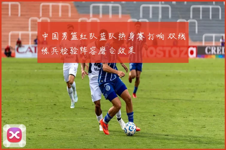 中国男篮红队蓝队热身赛打响 双线练兵检验阵容磨合效果