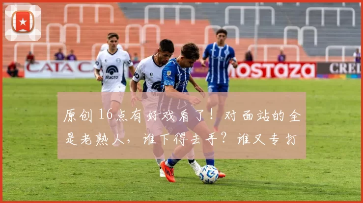 原创 16点有好戏看了！对面站的全是老熟人，谁下得去手？谁又专打老队友脸？