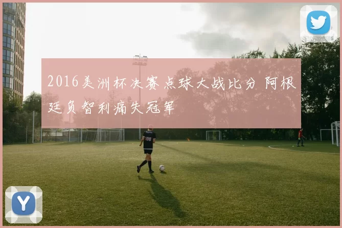 2016美洲杯决赛点球大战比分 阿根廷负智利痛失冠军